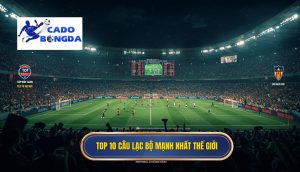 Top 10 cau lac bo manh nhat the gioi